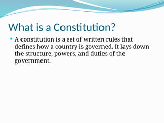 What is a Constitution?
 A constitution is a set of written rules that
defines how a country is governed. It lays down
the structure, powers, and duties of the
government.
 