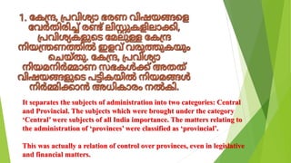 It separates the subjects of administration into two categories: Central
and Provincial. The subjects which were brought under the category
‘Central’ were subjects of all India importance. The matters relating to
the administration of ‘provinces’ were classified as ‘provincial’.
This was actually a relation of control over provinces, even in legislative
and financial matters.
 