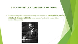 THE CONSTITUENT ASSEMBLY OF INDIA:
• The first meeting of the Constituent Assembly was convened on December 9, 1946
with Sachchidanand Sinha as the Interim President. He was the oldest
member of the assembly.
 