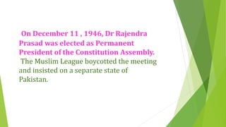 On December 11 , 1946, Dr Rajendra
Prasad was elected as Permanent
President of the Constitution Assembly.
The Muslim League boycotted the meeting
and insisted on a separate state of
Pakistan.
 