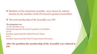 ❖ Members of the constituent assembly were chosen by indirect
election by the members of the Provincial LegislativeAssemblies.
❖ The total membership of the Assembly was 389.
The arrangement was
(i) 292 members were
elected through the Provincial Legislative Assemblies;
(ii) 93
members represented the Indian Princely States;
(iii) 4
members represented the Chief Commissioners Provinces.
After the partition the membership of the Assembly was reduced to
299
 