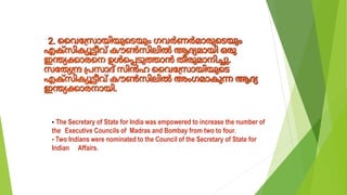 ▪ The Secretary of State for India was empowered to increase the number of
the Executive Councils of Madras and Bombay from two to four.
▪ Two Indians were nominated to the Council of the Secretary of State for
Indian Affairs.
 