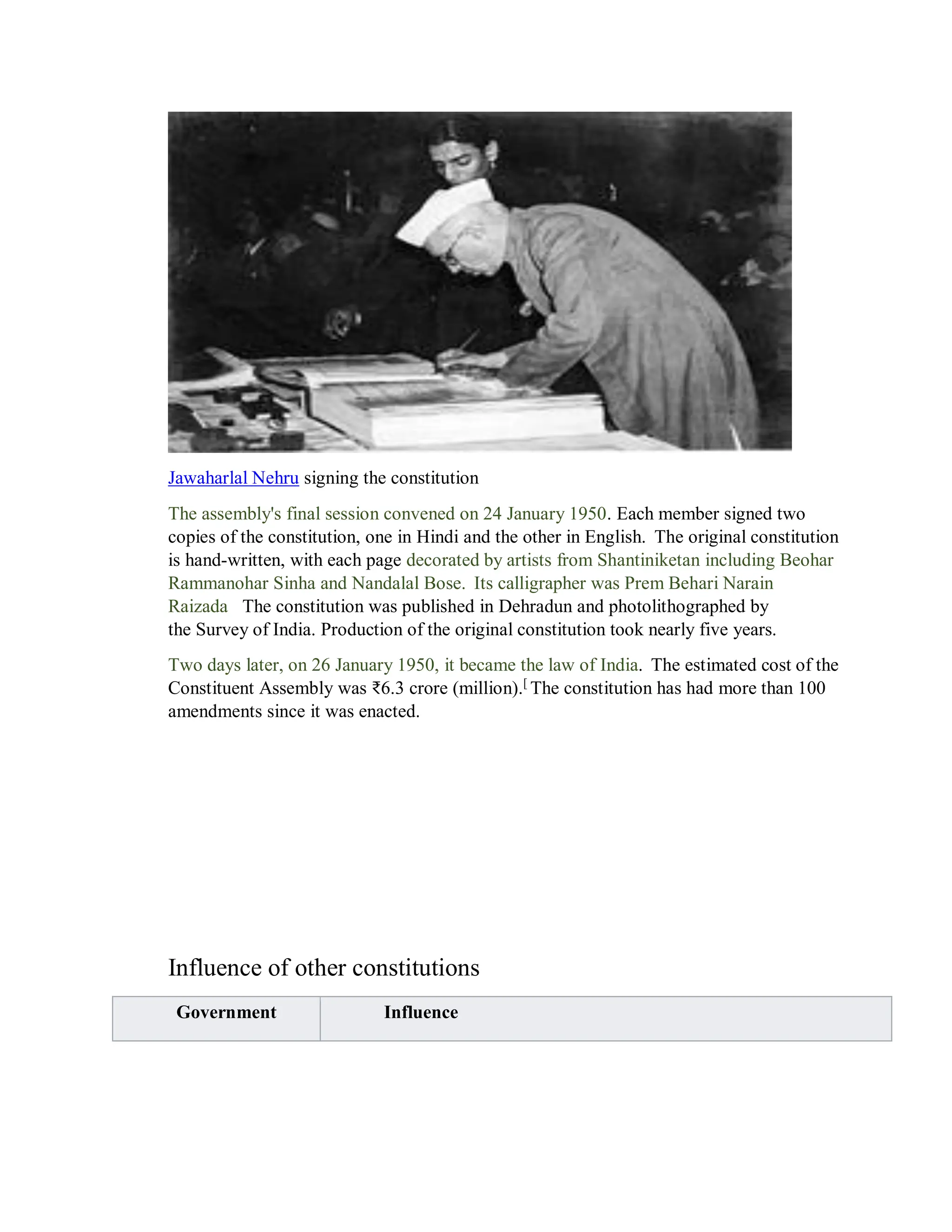 Jawaharlal Nehru signing the constitution
The assembly's final session convened on 24 January 1950. Each member signed two
copies of the constitution, one in Hindi and the other in English. The original constitution
is hand-written, with each page decorated by artists from Shantiniketan including Beohar
Rammanohar Sinha and Nandalal Bose. Its calligrapher was Prem Behari Narain
Raizada The constitution was published in Dehradun and photolithographed by
the Survey of India. Production of the original constitution took nearly five years.
Two days later, on 26 January 1950, it became the law of India. The estimated cost of the
Constituent Assembly was ₹6.3 crore (million).[
The constitution has had more than 100
amendments since it was enacted.
Influence of other constitutions
Government Influence
 