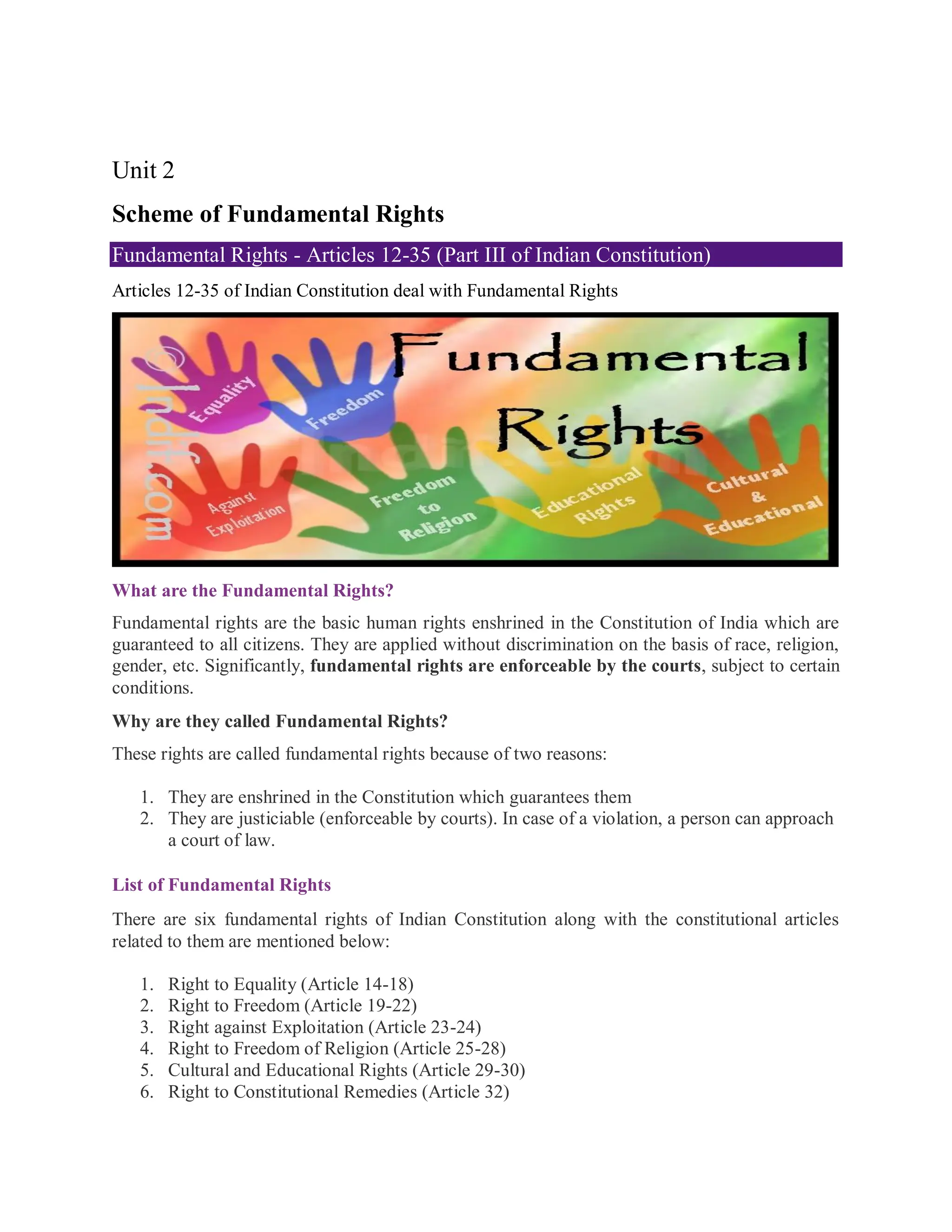 Unit 2
Scheme of Fundamental Rights
Fundamental Rights - Articles 12-35 (Part III of Indian Constitution)
Articles 12-35 of Indian Constitution deal with Fundamental Rights
What are the Fundamental Rights?
Fundamental rights are the basic human rights enshrined in the Constitution of India which are
guaranteed to all citizens. They are applied without discrimination on the basis of race, religion,
gender, etc. Significantly, fundamental rights are enforceable by the courts, subject to certain
conditions.
Why are they called Fundamental Rights?
These rights are called fundamental rights because of two reasons:
1. They are enshrined in the Constitution which guarantees them
2. They are justiciable (enforceable by courts). In case of a violation, a person can approach
a court of law.
List of Fundamental Rights
There are six fundamental rights of Indian Constitution along with the constitutional articles
related to them are mentioned below:
1. Right to Equality (Article 14-18)
2. Right to Freedom (Article 19-22)
3. Right against Exploitation (Article 23-24)
4. Right to Freedom of Religion (Article 25-28)
5. Cultural and Educational Rights (Article 29-30)
6. Right to Constitutional Remedies (Article 32)
 