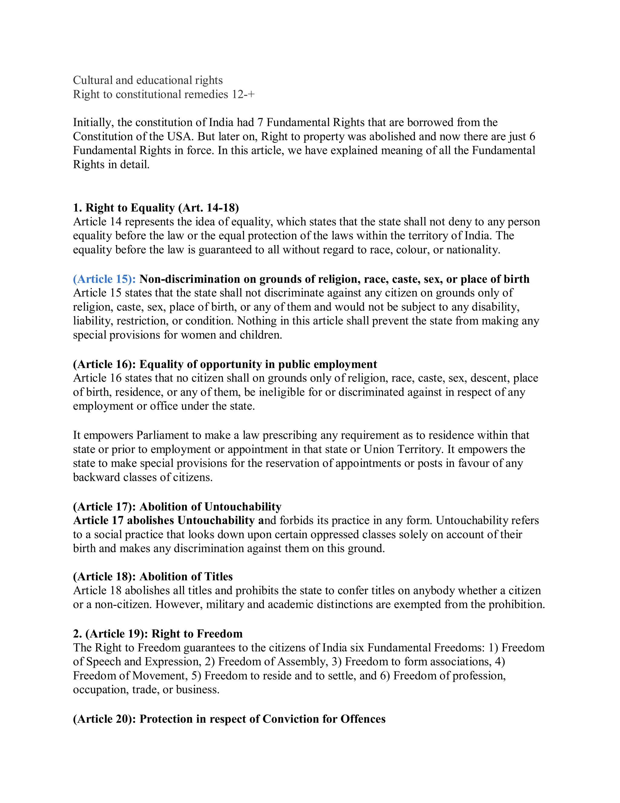 Cultural and educational rights
Right to constitutional remedies 12-+
Initially, the constitution of India had 7 Fundamental Rights that are borrowed from the
Constitution of the USA. But later on, Right to property was abolished and now there are just 6
Fundamental Rights in force. In this article, we have explained meaning of all the Fundamental
Rights in detail.
1. Right to Equality (Art. 14-18)
Article 14 represents the idea of equality, which states that the state shall not deny to any person
equality before the law or the equal protection of the laws within the territory of India. The
equality before the law is guaranteed to all without regard to race, colour, or nationality.
(Article 15): Non-discrimination on grounds of religion, race, caste, sex, or place of birth
Article 15 states that the state shall not discriminate against any citizen on grounds only of
religion, caste, sex, place of birth, or any of them and would not be subject to any disability,
liability, restriction, or condition. Nothing in this article shall prevent the state from making any
special provisions for women and children.
(Article 16): Equality of opportunity in public employment
Article 16 states that no citizen shall on grounds only of religion, race, caste, sex, descent, place
of birth, residence, or any of them, be ineligible for or discriminated against in respect of any
employment or office under the state.
It empowers Parliament to make a law prescribing any requirement as to residence within that
state or prior to employment or appointment in that state or Union Territory. It empowers the
state to make special provisions for the reservation of appointments or posts in favour of any
backward classes of citizens.
(Article 17): Abolition of Untouchability
Article 17 abolishes Untouchability and forbids its practice in any form. Untouchability refers
to a social practice that looks down upon certain oppressed classes solely on account of their
birth and makes any discrimination against them on this ground.
(Article 18): Abolition of Titles
Article 18 abolishes all titles and prohibits the state to confer titles on anybody whether a citizen
or a non-citizen. However, military and academic distinctions are exempted from the prohibition.
2. (Article 19): Right to Freedom
The Right to Freedom guarantees to the citizens of India six Fundamental Freedoms: 1) Freedom
of Speech and Expression, 2) Freedom of Assembly, 3) Freedom to form associations, 4)
Freedom of Movement, 5) Freedom to reside and to settle, and 6) Freedom of profession,
occupation, trade, or business.
(Article 20): Protection in respect of Conviction for Offences
 