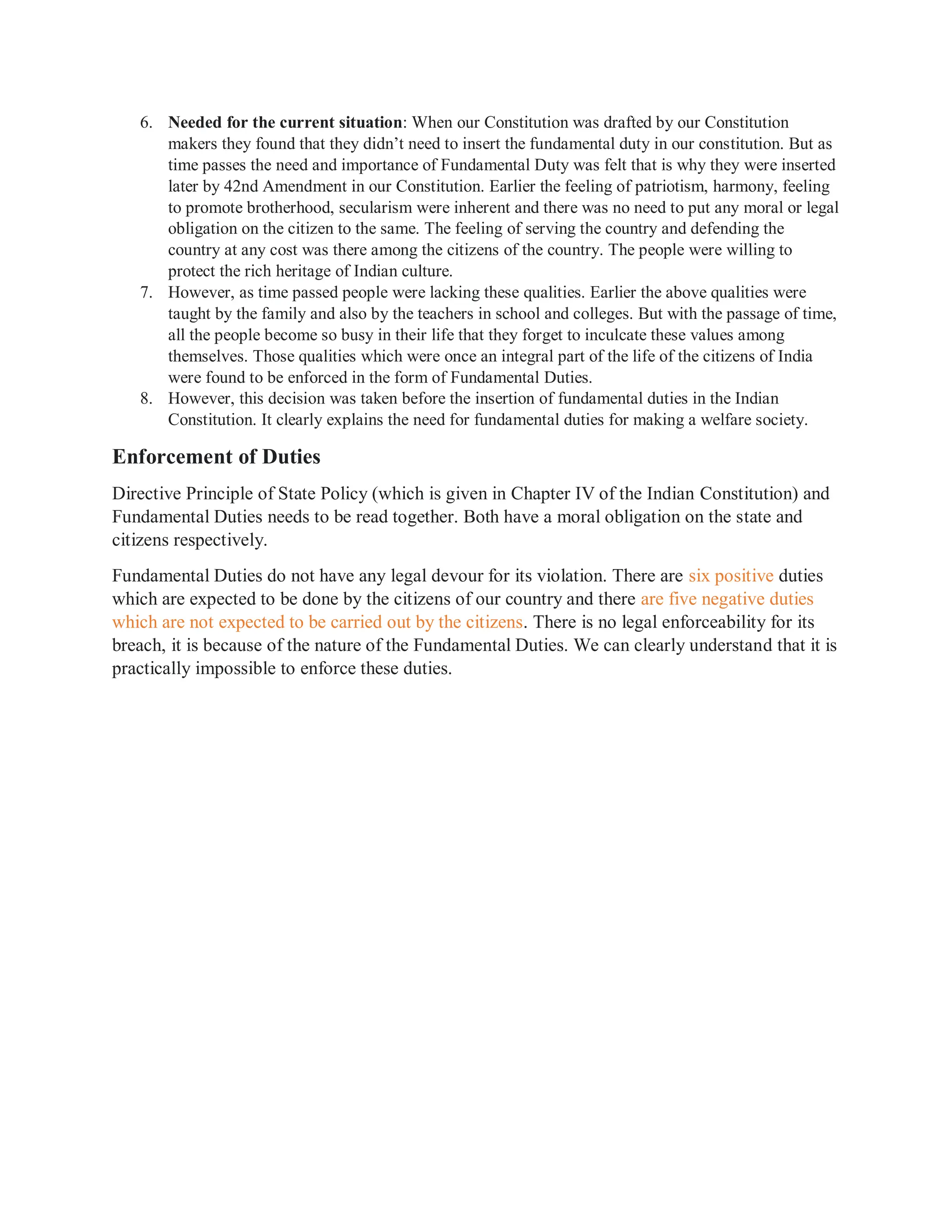 6. Needed for the current situation: When our Constitution was drafted by our Constitution
makers they found that they didn’t need to insert the fundamental duty in our constitution. But as
time passes the need and importance of Fundamental Duty was felt that is why they were inserted
later by 42nd Amendment in our Constitution. Earlier the feeling of patriotism, harmony, feeling
to promote brotherhood, secularism were inherent and there was no need to put any moral or legal
obligation on the citizen to the same. The feeling of serving the country and defending the
country at any cost was there among the citizens of the country. The people were willing to
protect the rich heritage of Indian culture.
7. However, as time passed people were lacking these qualities. Earlier the above qualities were
taught by the family and also by the teachers in school and colleges. But with the passage of time,
all the people become so busy in their life that they forget to inculcate these values among
themselves. Those qualities which were once an integral part of the life of the citizens of India
were found to be enforced in the form of Fundamental Duties.
8. However, this decision was taken before the insertion of fundamental duties in the Indian
Constitution. It clearly explains the need for fundamental duties for making a welfare society.
Enforcement of Duties
Directive Principle of State Policy (which is given in Chapter IV of the Indian Constitution) and
Fundamental Duties needs to be read together. Both have a moral obligation on the state and
citizens respectively.
Fundamental Duties do not have any legal devour for its violation. There are six positive duties
which are expected to be done by the citizens of our country and there are five negative duties
which are not expected to be carried out by the citizens. There is no legal enforceability for its
breach, it is because of the nature of the Fundamental Duties. We can clearly understand that it is
practically impossible to enforce these duties.
 