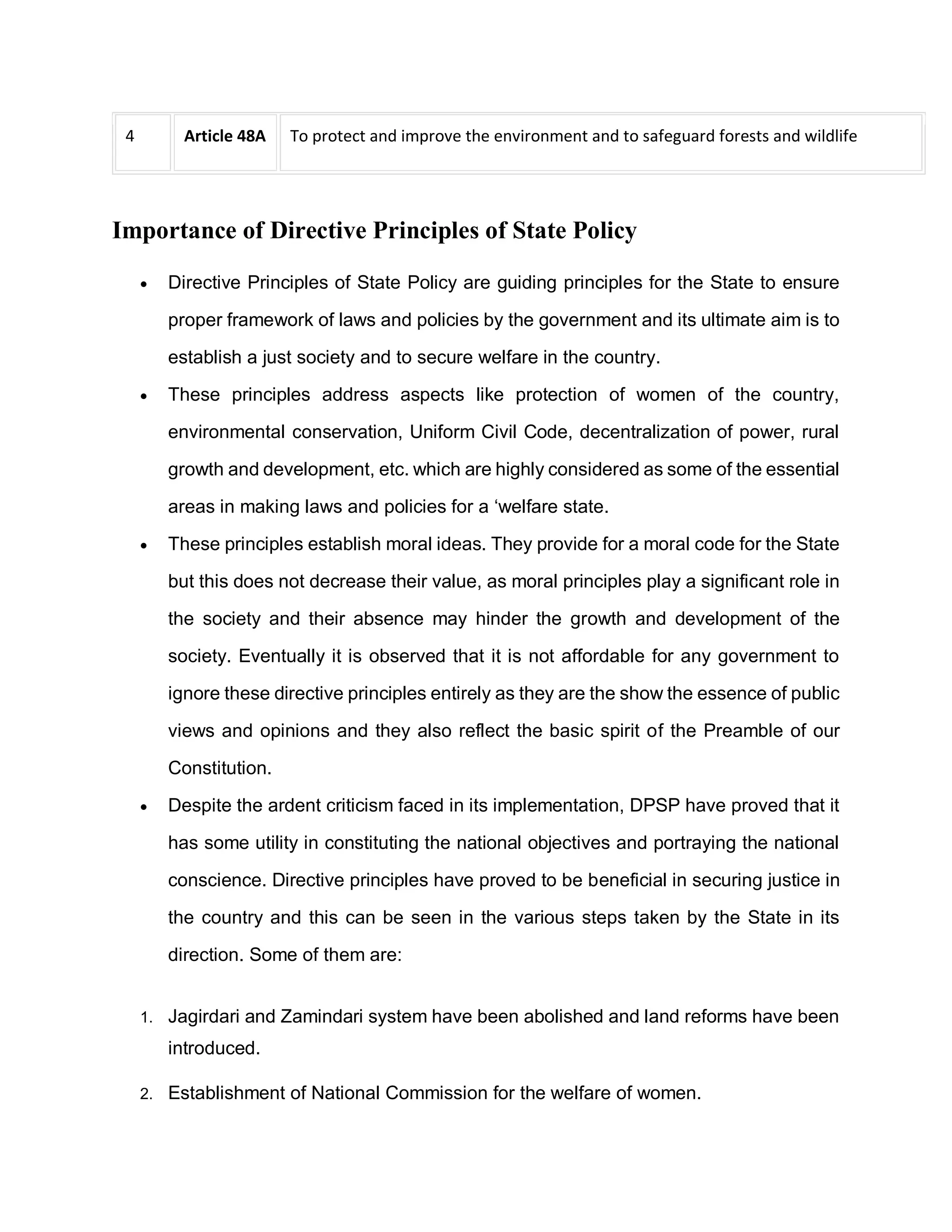 4 Article 48A To protect and improve the environment and to safeguard forests and wildlife
Importance of Directive Principles of State Policy
 Directive Principles of State Policy are guiding principles for the State to ensure
proper framework of laws and policies by the government and its ultimate aim is to
establish a just society and to secure welfare in the country.
 These principles address aspects like protection of women of the country,
environmental conservation, Uniform Civil Code, decentralization of power, rural
growth and development, etc. which are highly considered as some of the essential
areas in making laws and policies for a ‘welfare state.
 These principles establish moral ideas. They provide for a moral code for the State
but this does not decrease their value, as moral principles play a significant role in
the society and their absence may hinder the growth and development of the
society. Eventually it is observed that it is not affordable for any government to
ignore these directive principles entirely as they are the show the essence of public
views and opinions and they also reflect the basic spirit of the Preamble of our
Constitution.
 Despite the ardent criticism faced in its implementation, DPSP have proved that it
has some utility in constituting the national objectives and portraying the national
conscience. Directive principles have proved to be beneficial in securing justice in
the country and this can be seen in the various steps taken by the State in its
direction. Some of them are:
1. Jagirdari and Zamindari system have been abolished and land reforms have been
introduced.
2. Establishment of National Commission for the welfare of women.
 