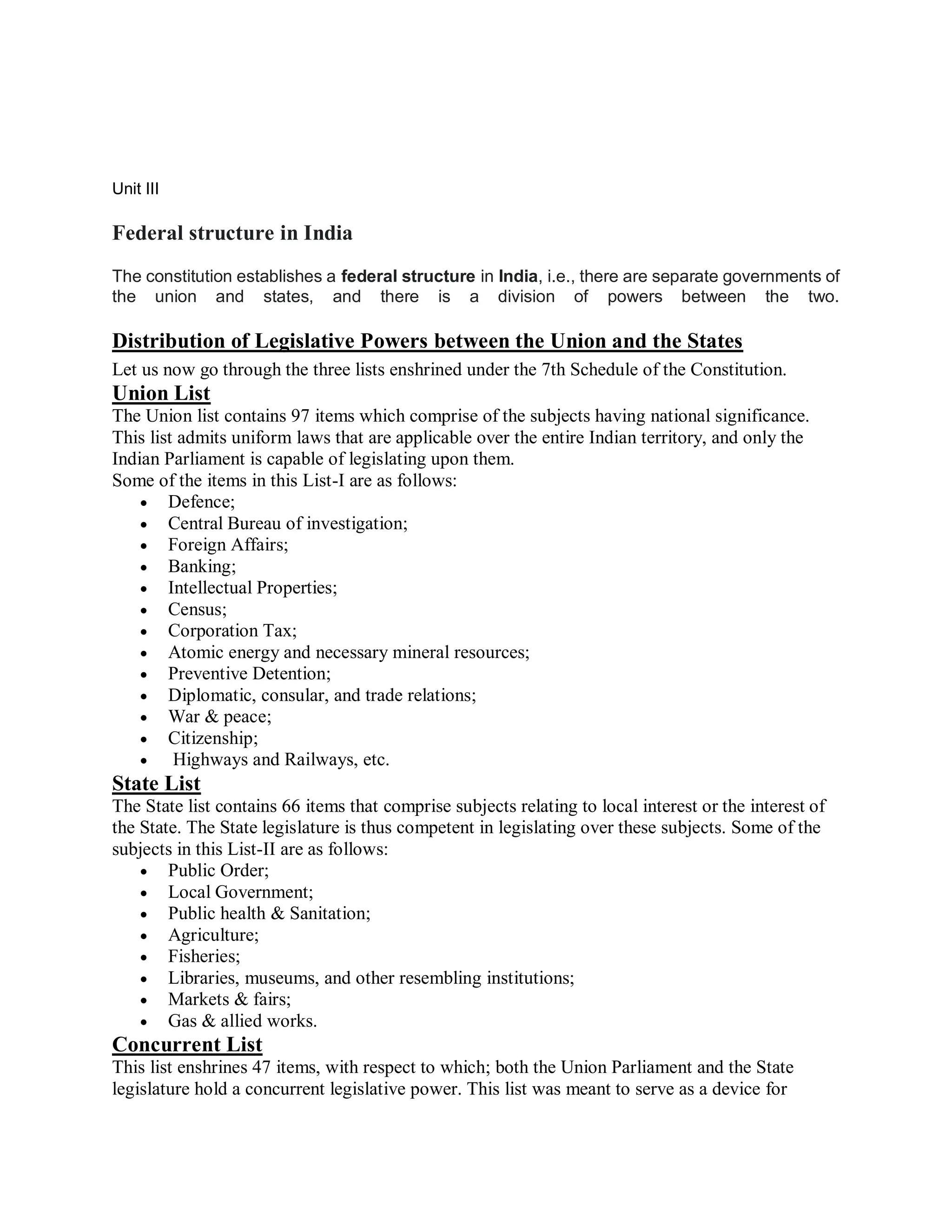 Unit III
Federal structure in India
The constitution establishes a federal structure in India, i.e., there are separate governments of
the union and states, and there is a division of powers between the two.
Distribution of Legislative Powers between the Union and the States
Let us now go through the three lists enshrined under the 7th Schedule of the Constitution.
Union List
The Union list contains 97 items which comprise of the subjects having national significance.
This list admits uniform laws that are applicable over the entire Indian territory, and only the
Indian Parliament is capable of legislating upon them.
Some of the items in this List-I are as follows:
 Defence;
 Central Bureau of investigation;
 Foreign Affairs;
 Banking;
 Intellectual Properties;
 Census;
 Corporation Tax;
 Atomic energy and necessary mineral resources;
 Preventive Detention;
 Diplomatic, consular, and trade relations;
 War & peace;
 Citizenship;
 Highways and Railways, etc.
State List
The State list contains 66 items that comprise subjects relating to local interest or the interest of
the State. The State legislature is thus competent in legislating over these subjects. Some of the
subjects in this List-II are as follows:
 Public Order;
 Local Government;
 Public health & Sanitation;
 Agriculture;
 Fisheries;
 Libraries, museums, and other resembling institutions;
 Markets & fairs;
 Gas & allied works.
Concurrent List
This list enshrines 47 items, with respect to which; both the Union Parliament and the State
legislature hold a concurrent legislative power. This list was meant to serve as a device for
 