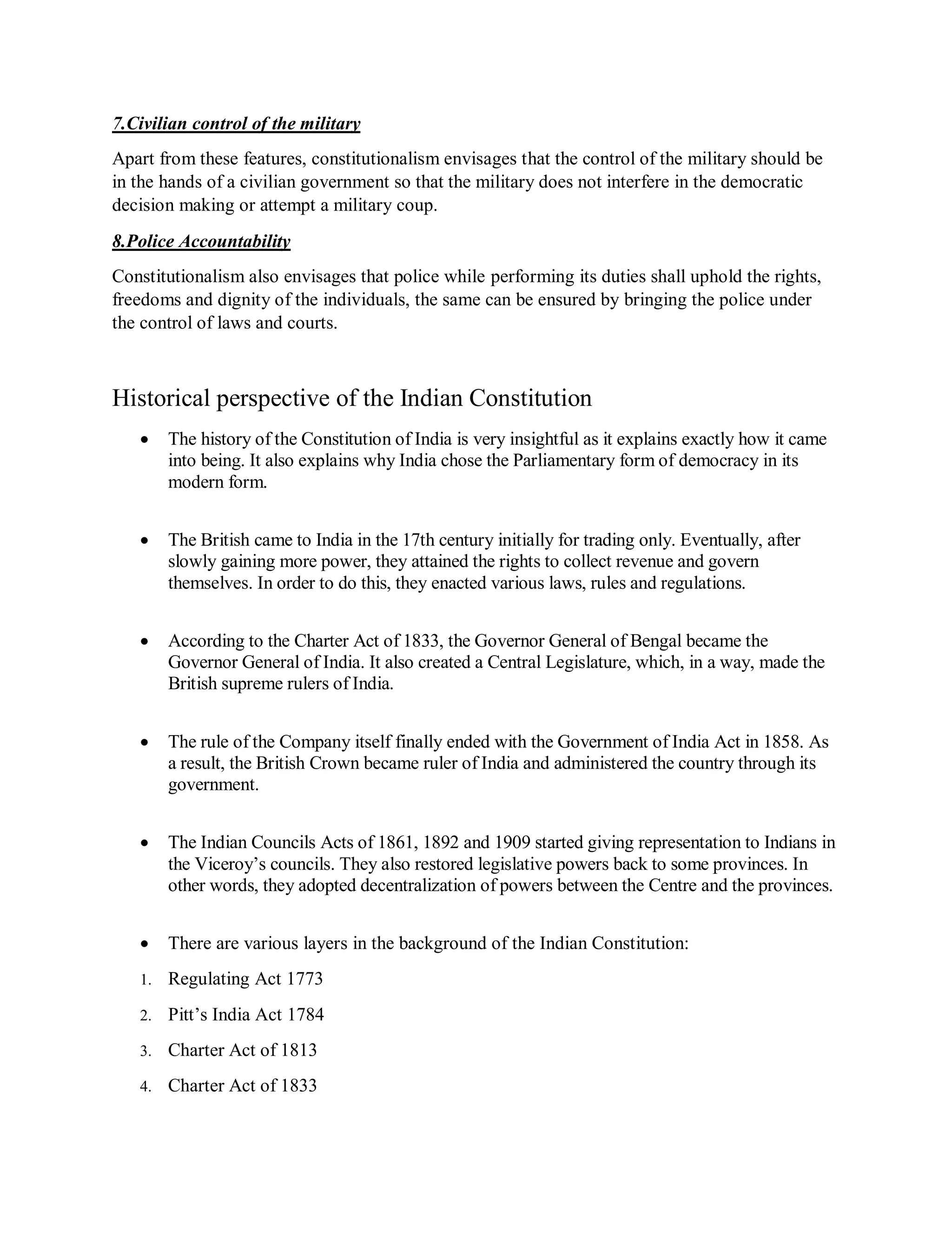 7.Civilian control of the military
Apart from these features, constitutionalism envisages that the control of the military should be
in the hands of a civilian government so that the military does not interfere in the democratic
decision making or attempt a military coup.
8.Police Accountability
Constitutionalism also envisages that police while performing its duties shall uphold the rights,
freedoms and dignity of the individuals, the same can be ensured by bringing the police under
the control of laws and courts.
Historical perspective of the Indian Constitution
 The history of the Constitution of India is very insightful as it explains exactly how it came
into being. It also explains why India chose the Parliamentary form of democracy in its
modern form.
 The British came to India in the 17th century initially for trading only. Eventually, after
slowly gaining more power, they attained the rights to collect revenue and govern
themselves. In order to do this, they enacted various laws, rules and regulations.
 According to the Charter Act of 1833, the Governor General of Bengal became the
Governor General of India. It also created a Central Legislature, which, in a way, made the
British supreme rulers of India.
 The rule of the Company itself finally ended with the Government of India Act in 1858. As
a result, the British Crown became ruler of India and administered the country through its
government.
 The Indian Councils Acts of 1861, 1892 and 1909 started giving representation to Indians in
the Viceroy’s councils. They also restored legislative powers back to some provinces. In
other words, they adopted decentralization of powers between the Centre and the provinces.
 There are various layers in the background of the Indian Constitution:
1. Regulating Act 1773
2. Pitt’s India Act 1784
3. Charter Act of 1813
4. Charter Act of 1833
 
