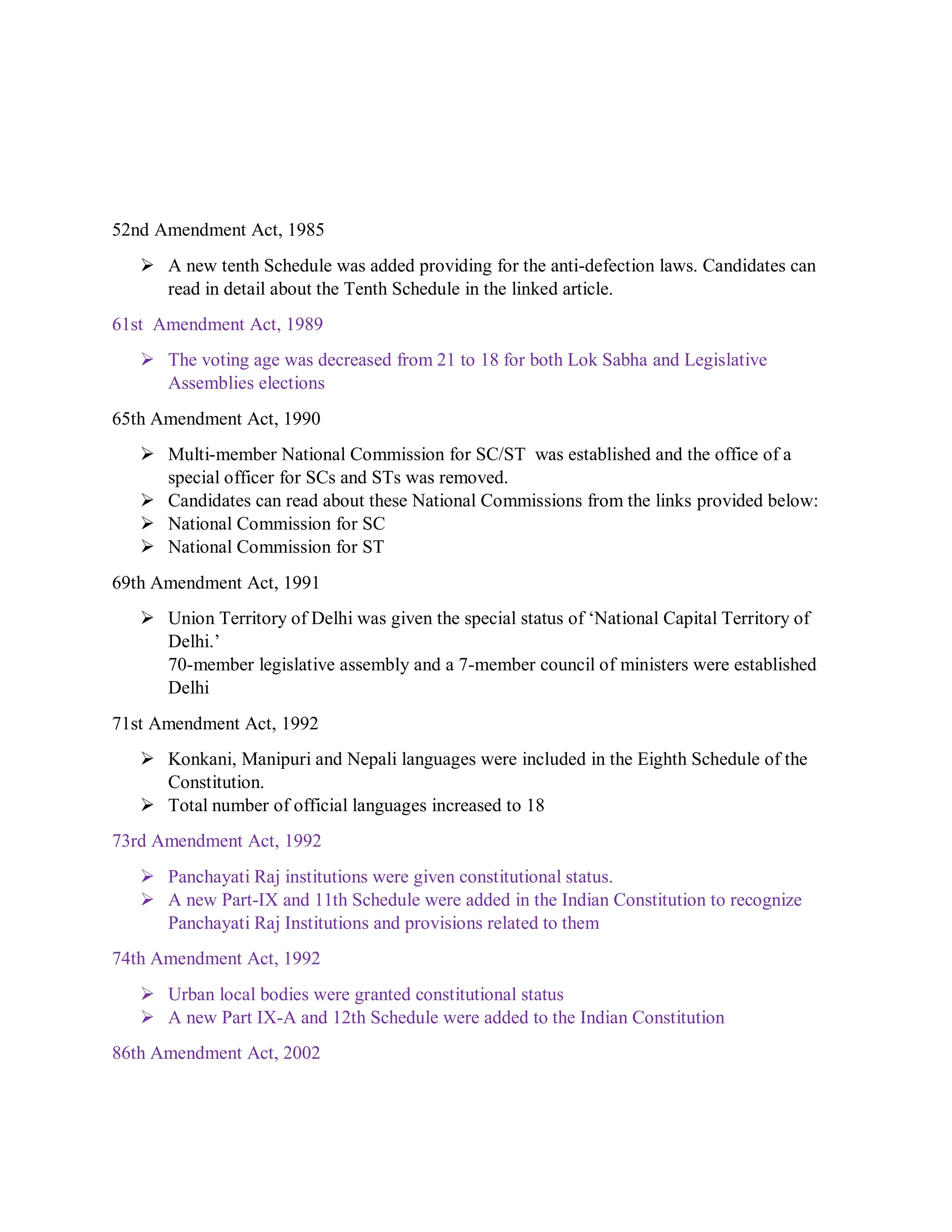 52nd Amendment Act, 1985
 A new tenth Schedule was added providing for the anti-defection laws. Candidates can
read in detail about the Tenth Schedule in the linked article.
61st Amendment Act, 1989
 The voting age was decreased from 21 to 18 for both Lok Sabha and Legislative
Assemblies elections
65th Amendment Act, 1990
 Multi-member National Commission for SC/ST was established and the office of a
special officer for SCs and STs was removed.
 Candidates can read about these National Commissions from the links provided below:
 National Commission for SC
 National Commission for ST
69th Amendment Act, 1991
 Union Territory of Delhi was given the special status of ‘National Capital Territory of
Delhi.’
70-member legislative assembly and a 7-member council of ministers were established
Delhi
71st Amendment Act, 1992
 Konkani, Manipuri and Nepali languages were included in the Eighth Schedule of the
Constitution.
 Total number of official languages increased to 18
73rd Amendment Act, 1992
 Panchayati Raj institutions were given constitutional status.
 A new Part-IX and 11th Schedule were added in the Indian Constitution to recognize
Panchayati Raj Institutions and provisions related to them
74th Amendment Act, 1992
 Urban local bodies were granted constitutional status
 A new Part IX-A and 12th Schedule were added to the Indian Constitution
86th Amendment Act, 2002
 