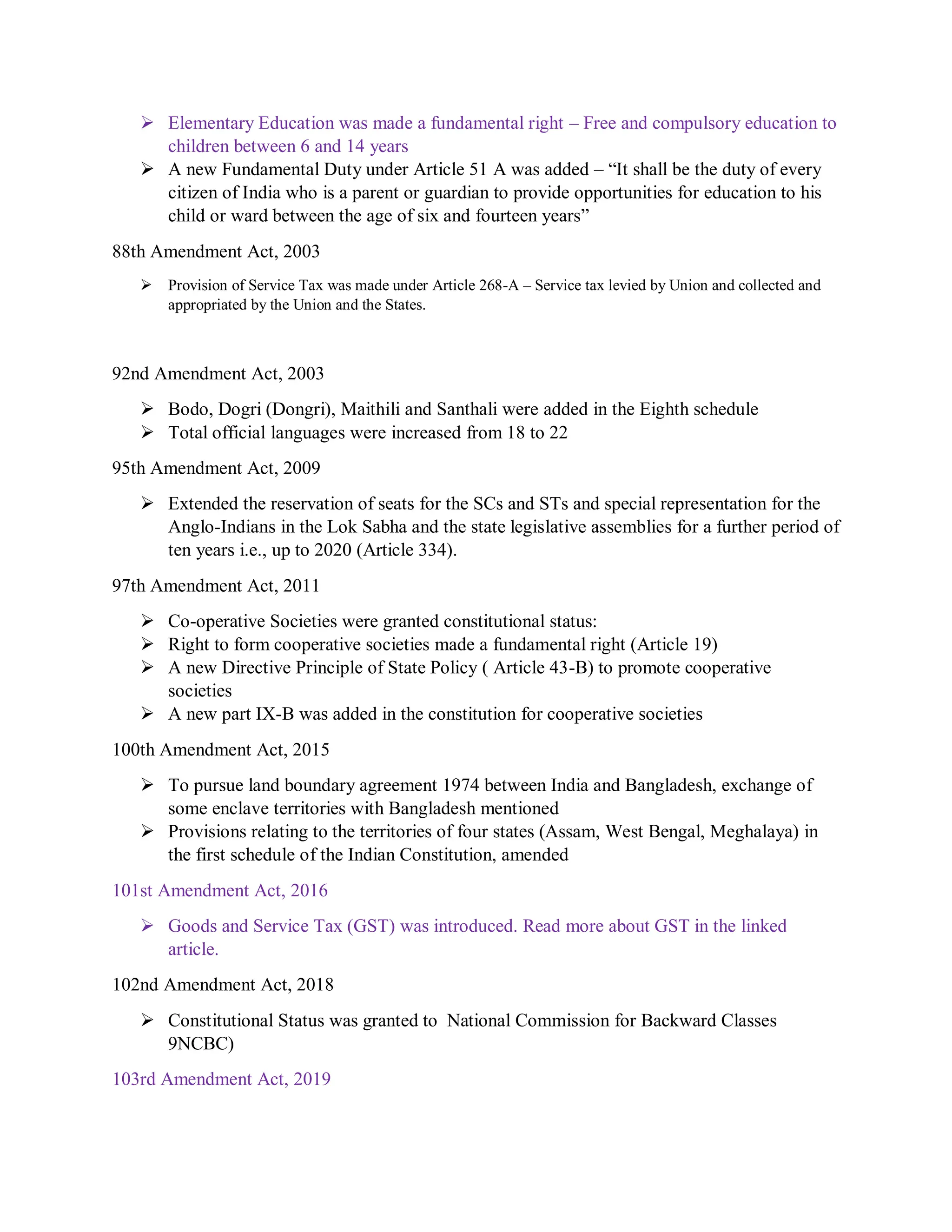  Elementary Education was made a fundamental right – Free and compulsory education to
children between 6 and 14 years
 A new Fundamental Duty under Article 51 A was added – “It shall be the duty of every
citizen of India who is a parent or guardian to provide opportunities for education to his
child or ward between the age of six and fourteen years”
88th Amendment Act, 2003
 Provision of Service Tax was made under Article 268-A – Service tax levied by Union and collected and
appropriated by the Union and the States.
92nd Amendment Act, 2003
 Bodo, Dogri (Dongri), Maithili and Santhali were added in the Eighth schedule
 Total official languages were increased from 18 to 22
95th Amendment Act, 2009
 Extended the reservation of seats for the SCs and STs and special representation for the
Anglo-Indians in the Lok Sabha and the state legislative assemblies for a further period of
ten years i.e., up to 2020 (Article 334).
97th Amendment Act, 2011
 Co-operative Societies were granted constitutional status:
 Right to form cooperative societies made a fundamental right (Article 19)
 A new Directive Principle of State Policy ( Article 43-B) to promote cooperative
societies
 A new part IX-B was added in the constitution for cooperative societies
100th Amendment Act, 2015
 To pursue land boundary agreement 1974 between India and Bangladesh, exchange of
some enclave territories with Bangladesh mentioned
 Provisions relating to the territories of four states (Assam, West Bengal, Meghalaya) in
the first schedule of the Indian Constitution, amended
101st Amendment Act, 2016
 Goods and Service Tax (GST) was introduced. Read more about GST in the linked
article.
102nd Amendment Act, 2018
 Constitutional Status was granted to National Commission for Backward Classes
9NCBC)
103rd Amendment Act, 2019
 