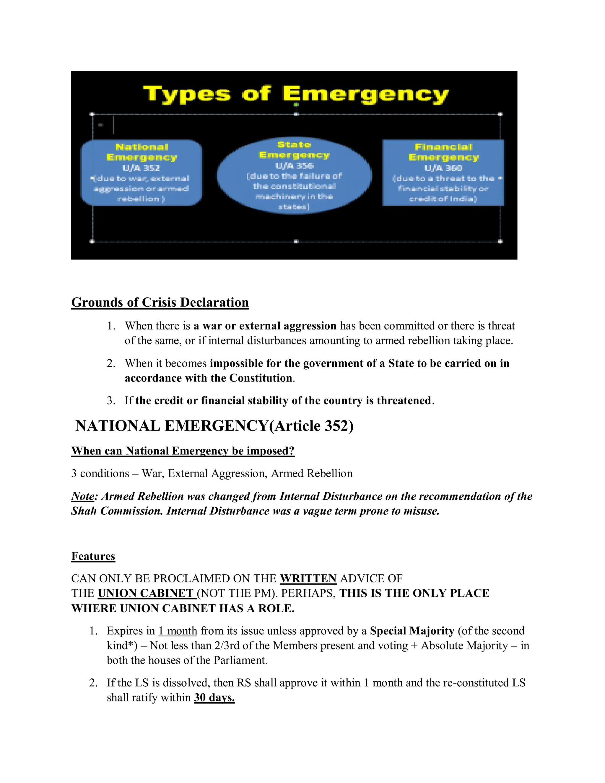 Grounds of Crisis Declaration
1. When there is a war or external aggression has been committed or there is threat
of the same, or if internal disturbances amounting to armed rebellion taking place.
2. When it becomes impossible for the government of a State to be carried on in
accordance with the Constitution.
3. If the credit or financial stability of the country is threatened.
NATIONAL EMERGENCY(Article 352)
When can National Emergency be imposed?
3 conditions – War, External Aggression, Armed Rebellion
Note: Armed Rebellion was changed from Internal Disturbance on the recommendation of the
Shah Commission. Internal Disturbance was a vague term prone to misuse.
Features
CAN ONLY BE PROCLAIMED ON THE WRITTEN ADVICE OF
THE UNION CABINET (NOT THE PM). PERHAPS, THIS IS THE ONLY PLACE
WHERE UNION CABINET HAS A ROLE.
1. Expires in 1 month from its issue unless approved by a Special Majority (of the second
kind*) – Not less than 2/3rd of the Members present and voting + Absolute Majority – in
both the houses of the Parliament.
2. If the LS is dissolved, then RS shall approve it within 1 month and the re-constituted LS
shall ratify within 30 days.
 