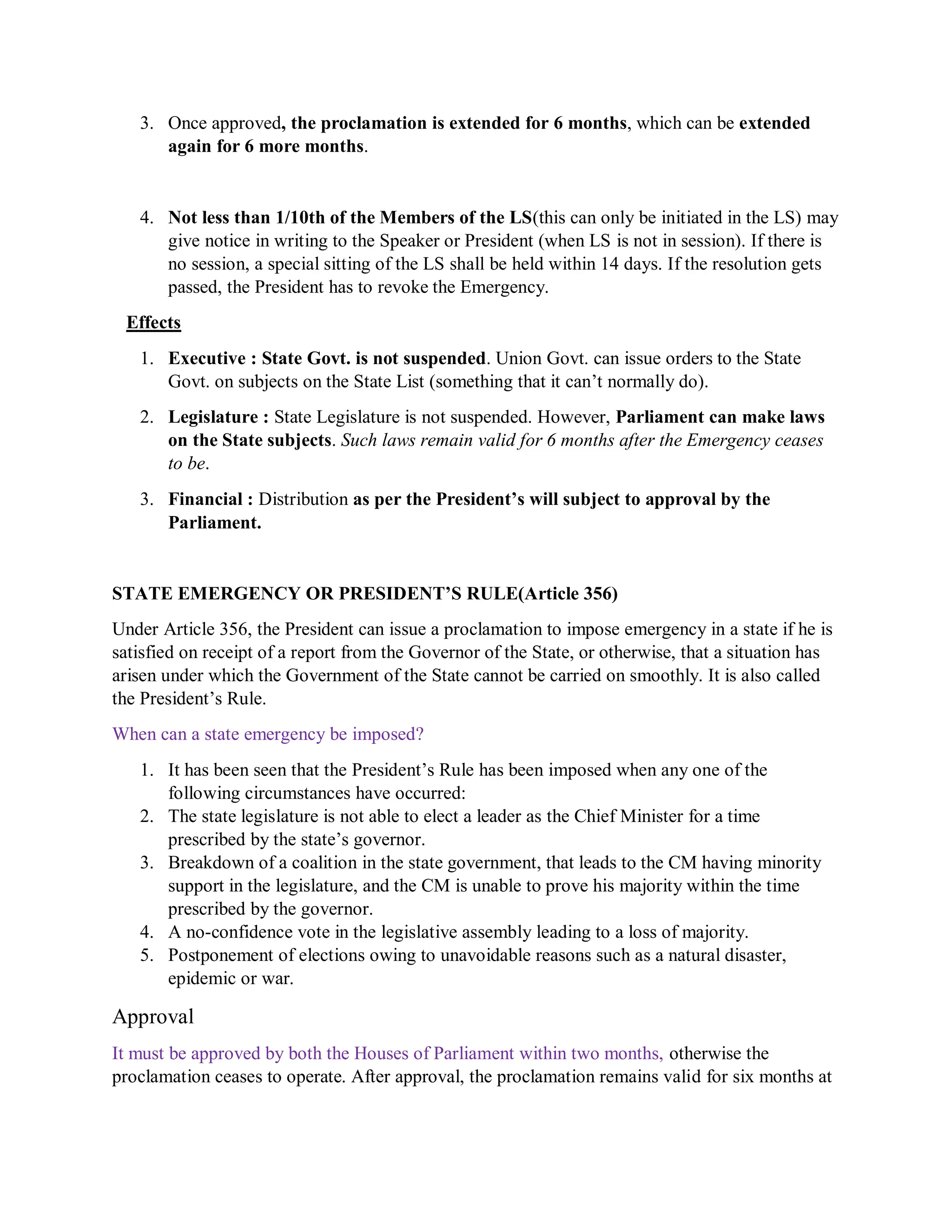 3. Once approved, the proclamation is extended for 6 months, which can be extended
again for 6 more months.
4. Not less than 1/10th of the Members of the LS(this can only be initiated in the LS) may
give notice in writing to the Speaker or President (when LS is not in session). If there is
no session, a special sitting of the LS shall be held within 14 days. If the resolution gets
passed, the President has to revoke the Emergency.
Effects
1. Executive : State Govt. is not suspended. Union Govt. can issue orders to the State
Govt. on subjects on the State List (something that it can’t normally do).
2. Legislature : State Legislature is not suspended. However, Parliament can make laws
on the State subjects. Such laws remain valid for 6 months after the Emergency ceases
to be.
3. Financial : Distribution as per the President’s will subject to approval by the
Parliament.
STATE EMERGENCY OR PRESIDENT’S RULE(Article 356)
Under Article 356, the President can issue a proclamation to impose emergency in a state if he is
satisfied on receipt of a report from the Governor of the State, or otherwise, that a situation has
arisen under which the Government of the State cannot be carried on smoothly. It is also called
the President’s Rule.
When can a state emergency be imposed?
1. It has been seen that the President’s Rule has been imposed when any one of the
following circumstances have occurred:
2. The state legislature is not able to elect a leader as the Chief Minister for a time
prescribed by the state’s governor.
3. Breakdown of a coalition in the state government, that leads to the CM having minority
support in the legislature, and the CM is unable to prove his majority within the time
prescribed by the governor.
4. A no-confidence vote in the legislative assembly leading to a loss of majority.
5. Postponement of elections owing to unavoidable reasons such as a natural disaster,
epidemic or war.
Approval
It must be approved by both the Houses of Parliament within two months, otherwise the
proclamation ceases to operate. After approval, the proclamation remains valid for six months at
 