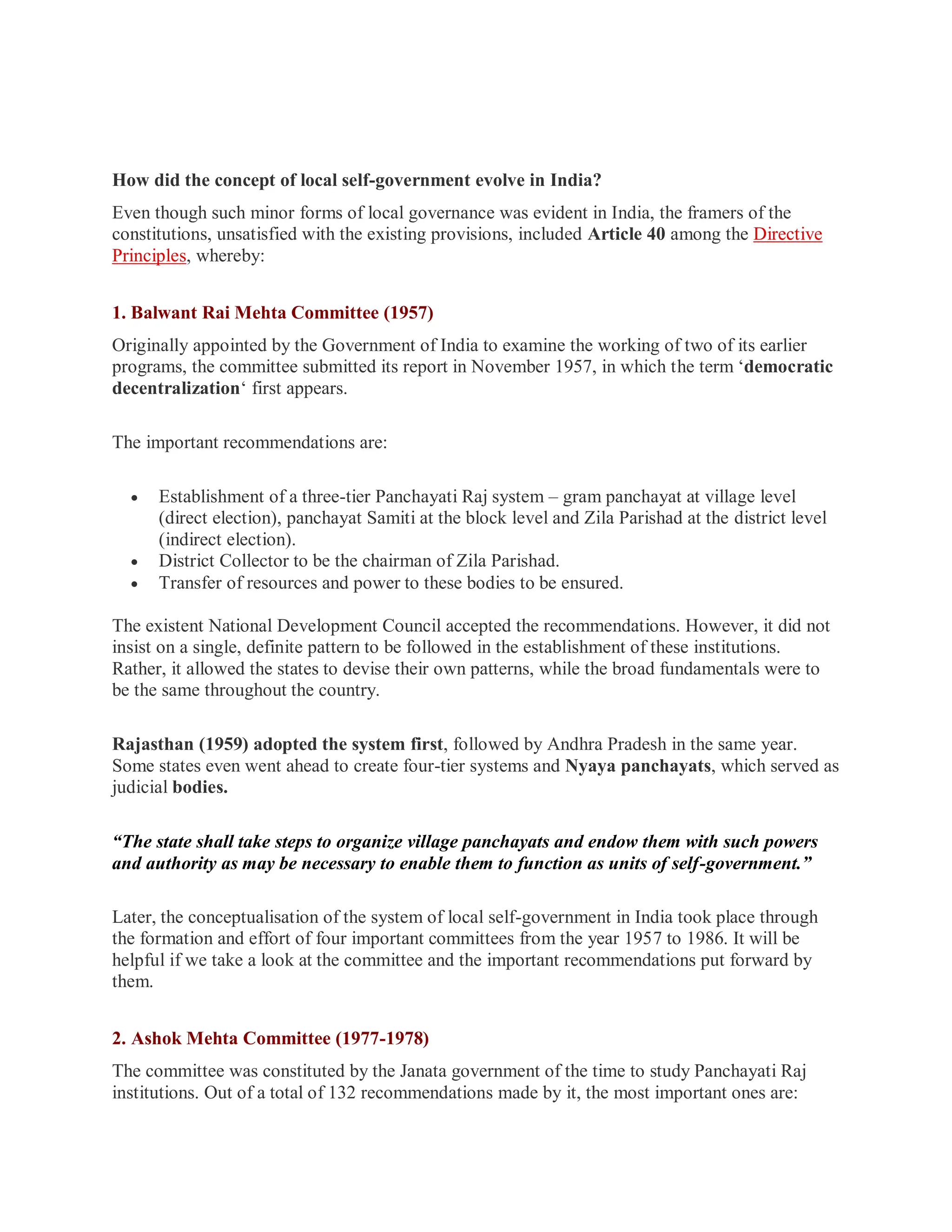 How did the concept of local self-government evolve in India?
Even though such minor forms of local governance was evident in India, the framers of the
constitutions, unsatisfied with the existing provisions, included Article 40 among the Directive
Principles, whereby:
1. Balwant Rai Mehta Committee (1957)
Originally appointed by the Government of India to examine the working of two of its earlier
programs, the committee submitted its report in November 1957, in which the term ‘democratic
decentralization‘ first appears.
The important recommendations are:
 Establishment of a three-tier Panchayati Raj system – gram panchayat at village level
(direct election), panchayat Samiti at the block level and Zila Parishad at the district level
(indirect election).
 District Collector to be the chairman of Zila Parishad.
 Transfer of resources and power to these bodies to be ensured.
The existent National Development Council accepted the recommendations. However, it did not
insist on a single, definite pattern to be followed in the establishment of these institutions.
Rather, it allowed the states to devise their own patterns, while the broad fundamentals were to
be the same throughout the country.
Rajasthan (1959) adopted the system first, followed by Andhra Pradesh in the same year.
Some states even went ahead to create four-tier systems and Nyaya panchayats, which served as
judicial bodies.
“The state shall take steps to organize village panchayats and endow them with such powers
and authority as may be necessary to enable them to function as units of self-government.”
Later, the conceptualisation of the system of local self-government in India took place through
the formation and effort of four important committees from the year 1957 to 1986. It will be
helpful if we take a look at the committee and the important recommendations put forward by
them.
2. Ashok Mehta Committee (1977-1978)
The committee was constituted by the Janata government of the time to study Panchayati Raj
institutions. Out of a total of 132 recommendations made by it, the most important ones are:
 