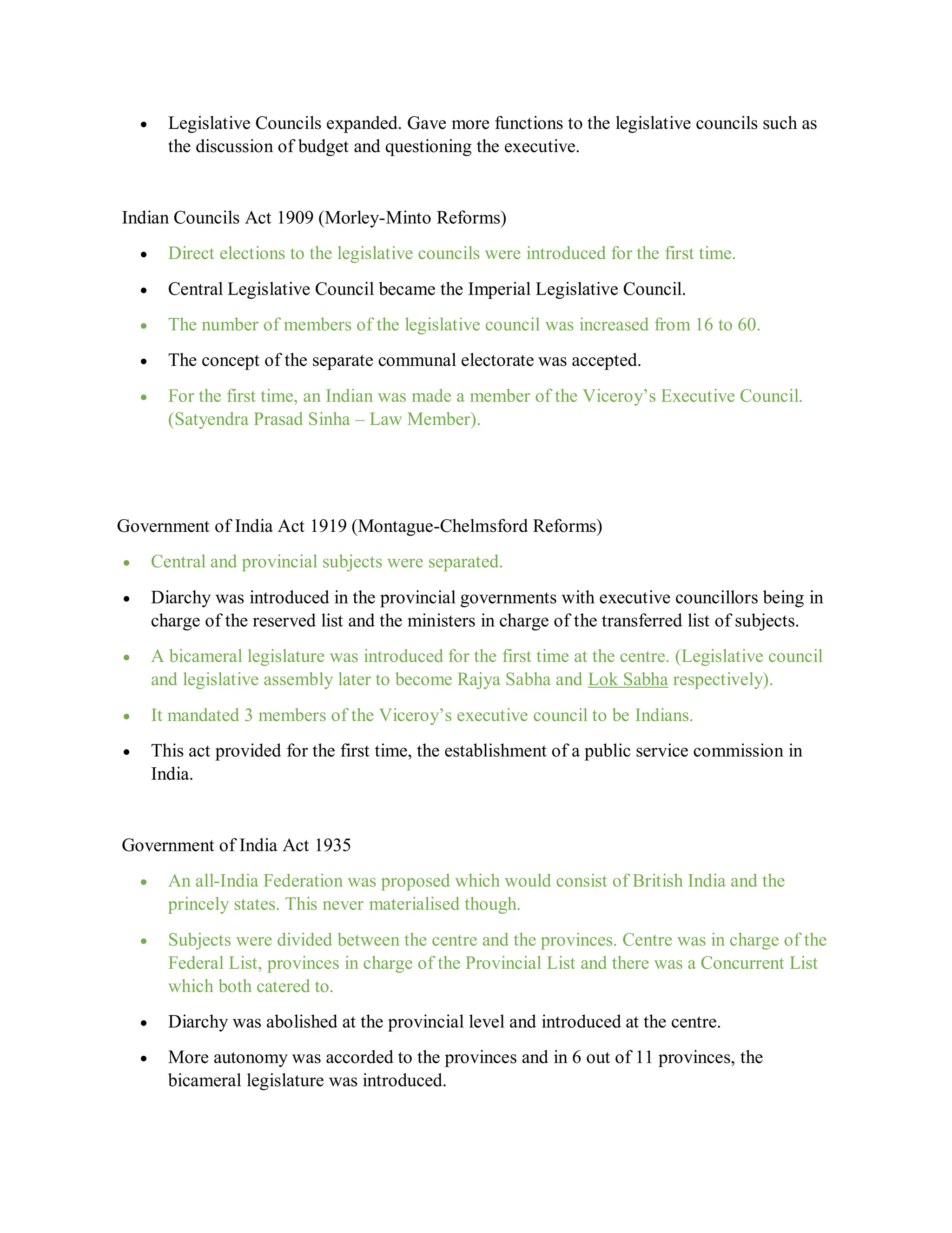  Legislative Councils expanded. Gave more functions to the legislative councils such as
the discussion of budget and questioning the executive.
Indian Councils Act 1909 (Morley-Minto Reforms)
 Direct elections to the legislative councils were introduced for the first time.
 Central Legislative Council became the Imperial Legislative Council.
 The number of members of the legislative council was increased from 16 to 60.
 The concept of the separate communal electorate was accepted.
 For the first time, an Indian was made a member of the Viceroy’s Executive Council.
(Satyendra Prasad Sinha – Law Member).
Government of India Act 1919 (Montague-Chelmsford Reforms)
 Central and provincial subjects were separated.
 Diarchy was introduced in the provincial governments with executive councillors being in
charge of the reserved list and the ministers in charge of the transferred list of subjects.
 A bicameral legislature was introduced for the first time at the centre. (Legislative council
and legislative assembly later to become Rajya Sabha and Lok Sabha respectively).
 It mandated 3 members of the Viceroy’s executive council to be Indians.
 This act provided for the first time, the establishment of a public service commission in
India.
Government of India Act 1935
 An all-India Federation was proposed which would consist of British India and the
princely states. This never materialised though.
 Subjects were divided between the centre and the provinces. Centre was in charge of the
Federal List, provinces in charge of the Provincial List and there was a Concurrent List
which both catered to.
 Diarchy was abolished at the provincial level and introduced at the centre.
 More autonomy was accorded to the provinces and in 6 out of 11 provinces, the
bicameral legislature was introduced.
 