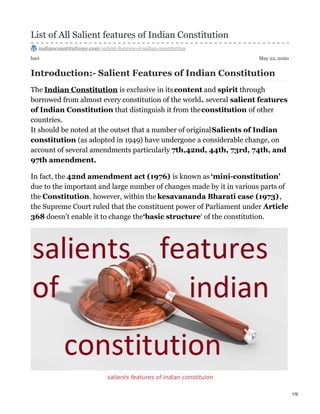 hari May 22, 2020
List of All Salient features of Indian Constitution
indianconstitutions.com/salient-features-of-indian-constitutiton
Introduction:- Salient Features of Indian Constitution
The Indian Constitution is exclusive in itscontent and spirit through
borrowed from almost every constitution of the world. several salient features
of Indian Constitution that distinguish it from theconstitution of other
countries.
It should be noted at the outset that a number of originalSalients of Indian
constitution (as adopted in 1949) have undergone a considerable change, on
account of several amendments particularly 7th,42nd, 44th, 73rd, 74th, and
97th amendment.
In fact, the 42nd amendment act (1976) is known as ‘mini-constitution’
due to the important and large number of changes made by it in various parts of
the Constitution. however, within the kesavananda Bharati case (1973),
the Supreme Court ruled that the constituent power of Parliament under Article
368 doesn’t enable it to change the‘basic structure‘ of the constitution.
salients features of indian constituion
1/9
 