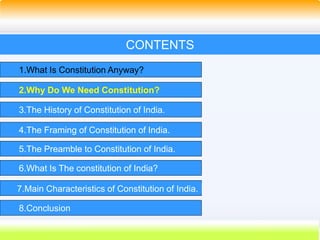 10
CONTENTS
1.What Is Constitution Anyway?
2.Why Do We Need Constitution?
3.The History of Constitution of India.
4.The Framing of Constitution of India.
5.The Preamble to Constitution of India.
6.What Is The constitution of India?
7.Main Characteristics of Constitution of India.
8.Conclusion
 