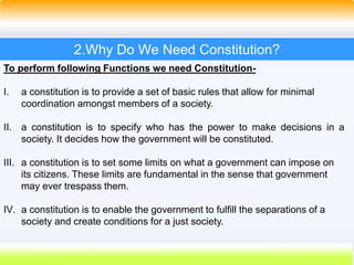 13
2.Why Do We Need Constitution?
To perform following Functions we need Constitution-
I. a constitution is to provide a set of basic rules that allow for minimal
coordination amongst members of a society.
II. a constitution is to specify who has the power to make decisions in a
society. It decides how the government will be constituted.
III. a constitution is to set some limits on what a government can impose on
its citizens. These limits are fundamental in the sense that government
may ever trespass them.
IV. a constitution is to enable the government to fulfill the separations of a
society and create conditions for a just society.
 