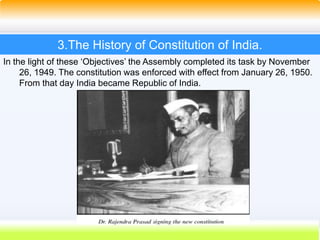 15
3.The History of Constitution of India.
In the light of these ‘Objectives’ the Assembly completed its task by November
26, 1949. The constitution was enforced with effect from January 26, 1950.
From that day India became Republic of India.
 