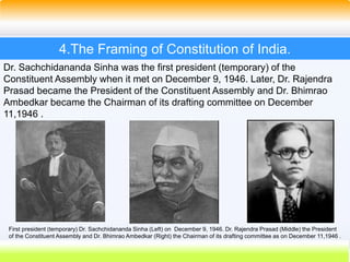 18
4.The Framing of Constitution of India.
Dr. Sachchidananda Sinha was the first president (temporary) of the
Constituent Assembly when it met on December 9, 1946. Later, Dr. Rajendra
Prasad became the President of the Constituent Assembly and Dr. Bhimrao
Ambedkar became the Chairman of its drafting committee on December
11,1946 .
First president (temporary) Dr. Sachchidananda Sinha (Left) on December 9, 1946. Dr. Rajendra Prasad (Middle) the President
of the Constituent Assembly and Dr. Bhimrao Ambedkar (Right) the Chairman of its drafting committee as on December 11,1946 .
 