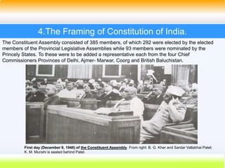 19
4.The Framing of Constitution of India.
First day (December 9, 1946) of the Constituent Assembly. From right: B. G. Kher and Sardar Vallabhai Patel;
K. M. Munshi is seated behind Patel.
The Constituent Assembly consisted of 385 members, of which 292 were elected by the elected
members of the Provincial Legislative Assemblies while 93 members were nominated by the
Princely States. To these were to be added a representative each from the four Chief
Commissioners Provinces of Delhi, Ajmer- Marwar, Coorg and British Baluchistan.
 