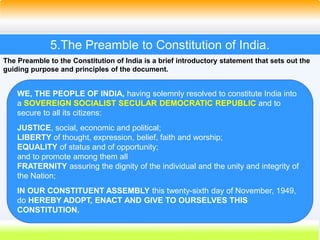 24
5.The Preamble to Constitution of India.
The Preamble to the Constitution of India is a brief introductory statement that sets out the
guiding purpose and principles of the document.
WE, THE PEOPLE OF INDIA, having solemnly resolved to constitute India into
a SOVEREIGN SOCIALIST SECULAR DEMOCRATIC REPUBLIC and to
secure to all its citizens:
JUSTICE, social, economic and political;
LIBERTY of thought, expression, belief, faith and worship;
EQUALITY of status and of opportunity;
and to promote among them all
FRATERNITY assuring the dignity of the individual and the unity and integrity of
the Nation;
IN OUR CONSTITUENT ASSEMBLY this twenty-sixth day of November, 1949,
do HEREBY ADOPT, ENACT AND GIVE TO OURSELVES THIS
CONSTITUTION.
 