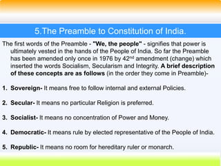 25
5.The Preamble to Constitution of India.
The first words of the Preamble - "We, the people" - signifies that power is
ultimately vested in the hands of the People of India. So far the Preamble
has been amended only once in 1976 by 42nd amendment (change) which
inserted the words Socialism, Secularism and Integrity. A brief description
of these concepts are as follows (in the order they come in Preamble)-
1. Sovereign- It means free to follow internal and external Policies.
2. Secular- It means no particular Religion is preferred.
3. Socialist- It means no concentration of Power and Money.
4. Democratic- It means rule by elected representative of the People of India.
5. Republic- It means no room for hereditary ruler or monarch.
 