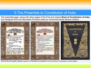 26
5.The Preamble to Constitution of India.
The preamble-page, along with other pages of the First and original Book of Constitution of India,
was designed (Art) and decorated (Frames) solely by renowned painter Beohar shakha.
Hindi (Left) and English (Middle) versions of Preamble as available in the First book of Constitution of India (Right).
 
