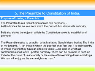 27
5.The Preamble to Constitution of India.
Purpose of Having a Preamble:
The Preamble to our Constitution serves two purposes: -
A) It indicates the source from which the Constitution derives its authority;
B) It also states the objects, which the Constitution seeks to establish and
promote.
The Preamble seeks to establish what Mahatma Gandhi described as The India
of my Dreams, "…an India in which the poorest shall feel that it is their country
in whose making they have an effective voice; …an India in which all
communities shall leave I perfect harmony. There can be no room in such an
India for the curse of unsociability or the curse of Intoxicating drinks and drugs.
Woman will enjoy as the same rights as man."
 