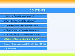 28
CONTENTS
1.What Is Constitution Anyway?
2.Why Do We Need Constitution?
3.The History of Constitution of India.
4.The Framing of Constitution of India
5.The Preamble to Constitution of India.
6.What Is The constitution of India?
7.Main Characteristics of Constitution of India.
8.Conclusion
 