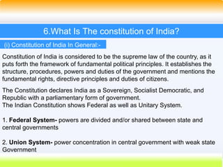 29
6.What Is The constitution of India?
Constitution of India is considered to be the supreme law of the country, as it
puts forth the framework of fundamental political principles. It establishes the
structure, procedures, powers and duties of the government and mentions the
fundamental rights, directive principles and duties of citizens.
The Constitution declares India as a Sovereign, Socialist Democratic, and
Republic with a parliamentary form of government.
The Indian Constitution shows Federal as well as Unitary System.
1. Federal System- powers are divided and/or shared between state and
central governments
2. Union System- power concentration in central government with weak state
Government
(i) Constitution of India In General:-
 