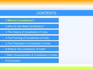 3
CONTENTS
1.What Is Constitution?
2.Why Do We Need Constitution?
3.The History of Constitution of India.
4.The Framing of Constitution of India.
5.The Preamble to Constitution of India.
6.What Is The constitution of India?
7.Main Characteristics of Constitution of India.
8.Conclusion
 
