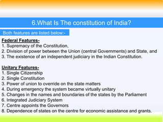 30
6.What Is The constitution of India?
Both features are listed below:-
Federal Features-
1. Supremacy of the Constitution,
2. Division of power between the Union (central Governments) and State, and
3. The existence of an independent judiciary in the Indian Constitution.
Unitary Features-
1. Single Citizenship
2. Single Constitution
3. Power of union to override on the state matters
4. During emergency the system became virtually unitary
5. Changes in the names and boundaries of the states by the Parliament
6. Integrated Judiciary System
7. Centre appoints the Governors
8. Dependence of states on the centre for economic assistance and grants.
 