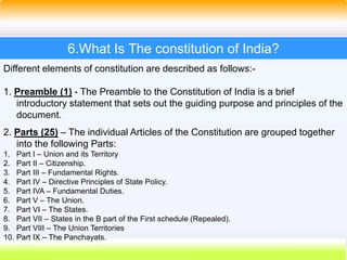 32
6.What Is The constitution of India?
Different elements of constitution are described as follows:-
1. Preamble (1) - The Preamble to the Constitution of India is a brief
introductory statement that sets out the guiding purpose and principles of the
document.
2. Parts (25) – The individual Articles of the Constitution are grouped together
into the following Parts:
1. Part I – Union and its Territory
2. Part II – Citizenship.
3. Part III – Fundamental Rights.
4. Part IV – Directive Principles of State Policy.
5. Part IVA – Fundamental Duties.
6. Part V – The Union.
7. Part VI – The States.
8. Part VII – States in the B part of the First schedule (Repealed).
9. Part VIII – The Union Territories
10. Part IX – The Panchayats.
 
