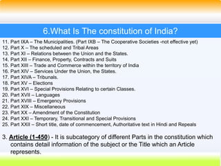 33
6.What Is The constitution of India?
11. Part IXA – The Municipalities. (Part IXB – The Cooperative Societies -not effective yet)
12. Part X – The scheduled and Tribal Areas
13. Part XI – Relations between the Union and the States.
14. Part XII – Finance, Property, Contracts and Suits
15. Part XIII – Trade and Commerce within the territory of India
16. Part XIV – Services Under the Union, the States.
17. Part XIVA – Tribunals.
18. Part XV – Elections
19. Part XVI – Special Provisions Relating to certain Classes.
20. Part XVII – Languages
21. Part XVIII – Emergency Provisions
22. Part XIX – Miscellaneous
23. Part XX – Amendment of the Constitution
24. Part XXI – Temporary, Transitional and Special Provisions
25. Part XXII – Short title, date of commencement, Authoritative text in Hindi and Repeals
3. Article (1-450) - It is subcategory of different Parts in the constitution which
contains detail information of the subject or the Title which an Article
represents.
 