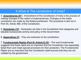 34
6.What Is The constitution of India?
4. Amendments (97) - Amendment of the Constitution of India is the process of
making changes to the nation's fundamental law. Changes to the Indian
constitution are made by the federal parliament. The procedure is laid out in
Part XX, Article 368, of the Constitution.
5. Schedules (12) - Schedules are lists in the Constitution that categorize and
tabulate bureaucratic activity and policy of the Government.
6. Appendices (2) - They are extension to the constitution.
7. Fundamentals Rights (Part III- Article12-35) - The word fundamental
suggests that these rights are so important that the Constitution has separately
listed them and made special provisions for their protection. The Fundamental
Rights are so important that the Constitution itself ensures that they are not
violated by the government.
 