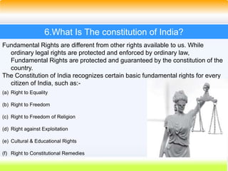 35
6.What Is The constitution of India?
Fundamental Rights are different from other rights available to us. While
ordinary legal rights are protected and enforced by ordinary law,
Fundamental Rights are protected and guaranteed by the constitution of the
country.
The Constitution of India recognizes certain basic fundamental rights for every
citizen of India, such as:-
(a) Right to Equality
(b) Right to Freedom
(c) Right to Freedom of Religion
(d) Right against Exploitation
(e) Cultural & Educational Rights
(f) Right to Constitutional Remedies
 