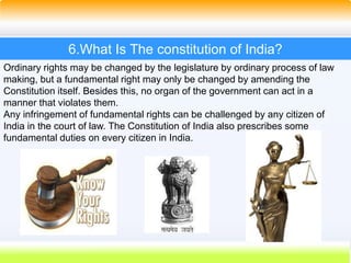 36
6.What Is The constitution of India?
Ordinary rights may be changed by the legislature by ordinary process of law
making, but a fundamental right may only be changed by amending the
Constitution itself. Besides this, no organ of the government can act in a
manner that violates them.
Any infringement of fundamental rights can be challenged by any citizen of
India in the court of law. The Constitution of India also prescribes some
fundamental duties on every citizen in India.
 