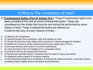 37
6.What Is The constitution of India?
8. Fundamental Duties (Part IV Article 51A )- These Fundamental rights have
been provided at the cost of some fundamental duties. These are
considered as the duties that must be and should be performed by every
citizen of India. These fundamental duties are defined as:
It shall be the duty of every citizens of India: -
a. To abide by the Constitution.
b. To uphold & protect the sovereignty, unity and integrity of India.
c. To Cherish & follow the noble ideas which inspired our national struggle for freedom
d. To defend the country & render national service when called upon to do so.
e. To promote harmony & the spirit of common brotherhood.
f. To value & preserve the rich heritage of our composite culture.
g. To protect & improve the national environment.
h. To develop the scientific temper, humanism and the spirit of inquiry and reform.
i. To safeguard public property & to abjure violence.
j. To strive towards excellence in all spheres of individual & collective activity, so that the nations
constantly rises to higher levels of endeavor & achievement.
 