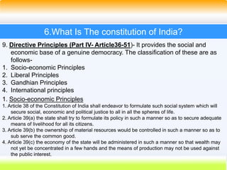 38
6.What Is The constitution of India?
9. Directive Principles (Part IV- Article36-51)- It provides the social and
economic base of a genuine democracy. The classification of these are as
follows-
1. Socio-economic Principles
2. Liberal Principles
3. Gandhian Principles
4. International principles
1. Socio-economic Principles
1. Article 38 of the Constitution of India shall endeavor to formulate such social system which will
secure social, economic and political justice to all in all the spheres of life.
2. Article 39(a) the state shall try to formulate its policy in such a manner so as to secure adequate
means of livelihood for all its citizens.
3. Article 39(b) the ownership of material resources would be controlled in such a manner so as to
sub serve the common good.
4. Article 39(c) the economy of the state will be administered in such a manner so that wealth may
not yet be concentrated in a few hands and the means of production may not be used against
the public interest.
 