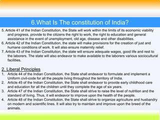 39
6.What Is The constitution of India?
5. Article 41 of the Indian Constitution, the State will work within the limits of its economic viability
and progress, provide to the citizens the right to work, the right to education and general
assistance in the event of unemployment, old age, disease and other disabilities.
6. Article 42 of the Indian Constitution, the state will make provisions for the creation of just and
humane conditions of work. It will also ensure maternity relief.
7. Article 43 of the Indian Constitution, the state will ensure adequate wages, good life and rest to
the laborers. The state will also endeavor to make available to the laborers various sociocultural
facilities.
2. Liberal Principles
1. Article 44 of the Indian Constitution, the State shall endeavor to formulate and implement a
Uniform civil-code for all the people living throughout the territory of India.
2. Article 45 of the Indian Constitution, the State shall endeavor to provide early childhood care
and education for all the children until they complete the age of six years.
3. Article 47 of the Indian Constitution, the State shall strive to raise the level of nutrition and the
standard of living. Thus, it will endeavor to improve upon the health of the people.
4. Article 48 of the Indian Constitution, the State shall strive to organize agriculture and husbandry
on modern and scientific lines. It will also try to maintain and improve upon the breed of the
animals.
 