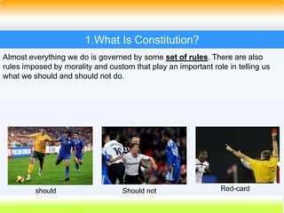 4
1.What Is Constitution?
Almost everything we do is governed by some set of rules. There are also
rules imposed by morality and custom that play an important role in telling us
what we should and should not do.
should Should not Red-card
 