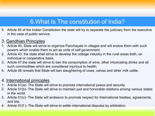 40
6.What Is The constitution of India?
5. Article 50 of the Indian Constitution the state will try to separate the judiciary from the executive
in the case of public service.
3. Gandhian Principles
1. Article 40, State will strive to organize Panchayats in villages and will endow them with such
powers which enable them to act as units of self government.
2. Article 43, the state shall strive to develop the cottage industry in the rural areas both, on
individual or cooperative basis.
3. Article 47,the state will strive to ban the consumption of wine, other intoxicating drinks and all
such commodities which are considered injurious to health.
4. Article 48 reveals that State will ban slaughtering of cows, calves and other milk cattle.
4. International principles
1. Article 51(a)- The State will strive to promote international peace and security.
2. Article 51(b)- The State will strive to maintain just and honorable relations among various states
in the world.
3. Article 51(c)- The State will endeavor to promote respect for International treaties, agreements,
and law.
4. Article 51(f )- The State will strive to settle international disputes by arbitration.
 
