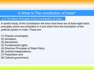 42
6.What Is The constitution of India?
A careful study of the Constitution will show that there are at least eight basic
principles which are embodied in it and which form the foundation of the
political system in India. These are:
(1) Popular sovereignty,
(2) Socialism,
(3) Secularism,
(4) Fundamental rights,
(5) Directive Principles of State Policy,
(6) Judicial independence,
(7) Federalism and
(8) Cabinet government.
(iv) The Basic Principles of the Constitution of India:-
 