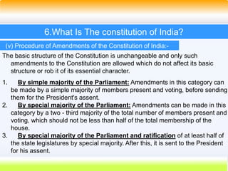 43
6.What Is The constitution of India?
(v) Procedure of Amendments of the Constitution of India:-
The basic structure of the Constitution is unchangeable and only such
amendments to the Constitution are allowed which do not affect its basic
structure or rob it of its essential character.
1. By simple majority of the Parliament: Amendments in this category can
be made by a simple majority of members present and voting, before sending
them for the President's assent.
2. By special majority of the Parliament: Amendments can be made in this
category by a two - third majority of the total number of members present and
voting, which should not be less than half of the total membership of the
house.
3. By special majority of the Parliament and ratification of at least half of
the state legislatures by special majority. After this, it is sent to the President
for his assent.
 