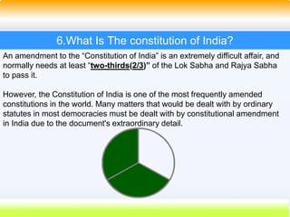 44
6.What Is The constitution of India?
An amendment to the “Constitution of India” is an extremely difficult affair, and
normally needs at least “two-thirds(2/3)” of the Lok Sabha and Rajya Sabha
to pass it.
However, the Constitution of India is one of the most frequently amended
constitutions in the world. Many matters that would be dealt with by ordinary
statutes in most democracies must be dealt with by constitutional amendment
in India due to the document's extraordinary detail.
 