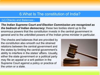45
6.What Is The constitution of India?
The Indian Supreme Court and Election Commission are recognized as
the bedrock of Indian democracy; these two bodies stand up to the
enormous powers that the constitution invests in the central government in
general and to the unbridled powers of the Indian prime minister in particular.
(vi) Checks and Balances:-
The checks and balances that are provided by
the constitution also smooth out the strained
relations between the central government and
the states by limiting the central government's
ability to interfere in the states' affairs. Usually,
either the state government or a political party
may file an appeal or a writ petition in the
Supreme Court against a policy or practice of
the union or a state.
 