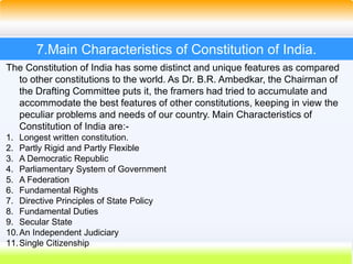 48
7.Main Characteristics of Constitution of India.
The Constitution of India has some distinct and unique features as compared
to other constitutions to the world. As Dr. B.R. Ambedkar, the Chairman of
the Drafting Committee puts it, the framers had tried to accumulate and
accommodate the best features of other constitutions, keeping in view the
peculiar problems and needs of our country. Main Characteristics of
Constitution of India are:-
1. Longest written constitution.
2. Partly Rigid and Partly Flexible
3. A Democratic Republic
4. Parliamentary System of Government
5. A Federation
6. Fundamental Rights
7. Directive Principles of State Policy
8. Fundamental Duties
9. Secular State
10.An Independent Judiciary
11.Single Citizenship
 