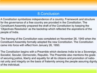 50
8.Conclusion
A Constitution symbolizes independence of a country. Framework and structure
for the governance of a free country are provided in the Constitution. The
Constituent Assembly prepared the draft of the Constitution by keeping the
‘Objectives Resolution’ as the backdrop which reflected the aspirations of the
people of India.
The framing of the Constitution was completed on November 26, 1949 when the
Constituent Assembly formally adopted the new Constitution. The Constitution
came into force with effect from January 26, 1950.
The Constitution begins with a Preamble which declares India to be a Sovereign,
Socialist, Secular, Democratic, Republic. The Preamble also mentions the goals
of securing justice, liberty and equality for all its citizens and promotion of natio-
nal unity and integrity on the basis of fraternity among the people assuring dignity
of the individual.
 