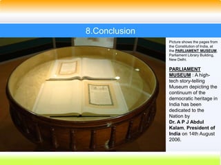 51
8.Conclusion
Picture shows the pages from
the Constitution of India, at
the PARLIAMENT MUSEUM,
Parliament Library Building,
New Delhi.
PARLIAMENT
MUSEUM : A high-
tech story-telling
Museum depicting the
continuum of the
democratic heritage in
India has been
dedicated to the
Nation by
Dr. A P J Abdul
Kalam, President of
India on 14th August
2006.
 